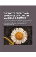 The Water Supply and Sewerage of Country Mansions & Estates; A Course of Lectures Delivered to the Students of the Royal Agricultural College, Cirencester, and South-Eastern Agricultural College, Wye