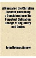 A Manual on the Christian Sabbath; Embracing a Consideration of Its Perpetual Obligation, Change of Day, Utility, and Duties: (English)