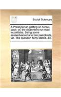 A Presbyterian getting on horse-back: or, the dissenters run mad in politicks. Being some animadversions to two pamphlets, viz. The question fairly stated, &c.