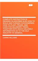 Complete Instruction in Rearing Silkworms Also How to Build and Furnish Cocooneries, How to Plant, Prune, and Care for Mulberry Trees, Together with M
