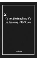 It's not the teaching, it's the learning. -Sly Stone