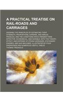 A   Practical Treatise on Rail-Roads and Carriages; Shewing the Principles of Estimating Their Strength, Proportions, Expense, and Annual Produce, and