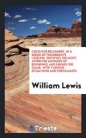 Chess for Beginners. in a Series of Progressive Lessons. Showing the Most Approved Methods of Beginning and Ending the Game. with Various Situations and Checkmates