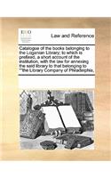 Catalogue of the Books Belonging to the Loganian Library; To Which Is Prefixed, a Short Account of the Institution, with the Law for Annexing the Said Library to That Belonging to ""The Library Company of Philadelphia,