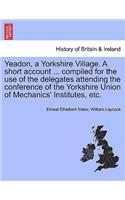 Yeadon, a Yorkshire Village. a Short Account ... Compiled for the Use of the Delegates Attending the Conference of the Yorkshire Union of Mechanics' Institutes, Etc.