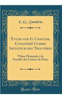 ï¿½tude Sur G. Chaucer, Considï¿½rï¿½ Comme Imitateur Des Trouvï¿½res: Thï¿½se Prï¿½sentï¿½e ï¿½ La Facultï¿½ Des Lettres de Paris (Classic Reprint): Thï¿½se Prï¿½sentï¿½e ï¿½ La Facultï¿½ Des Lettres de Paris (Classic Reprint)