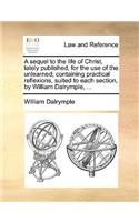 A Sequel to the Life of Christ, Lately Published, for the Use of the Unlearned; Containing Practical Reflexions, Suited to Each Section, by William Dalrymple, ...: (English)