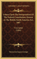 Letters Upon The Interpretation Of The Federal Constitution, Known As The British North America Act, 1867