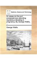 An Essay on the Evil Consequences Attending Injudicious Bleeding in Pregnancy. by George Wallis, ...