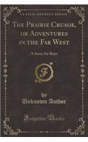 The Prairie Crusoe, or Adventures in the Far West: A Story for Boys (Classic Reprint)