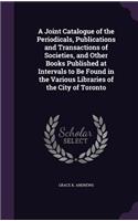 Joint Catalogue of the Periodicals, Publications and Transactions of Societies, and Other Books Published at Intervals to Be Found in the Various Libraries of the City of Toronto