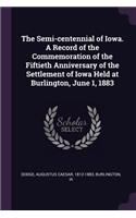 The Semi-centennial of Iowa. A Record of the Commemoration of the Fiftieth Anniversary of the Settlement of Iowa Held at Burlington, June 1, 1883