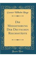 Die Mediatisirung Der Deutschen Reichsstï¿½dte (Classic Reprint)