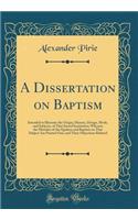 A Dissertation on Baptism: Intended to Illustrate the Origin, History, Design, Mode, and Subjects, of That Sacred Institution; Wherein the Mistakes of the Quakers and Baptists on That Subject Are Pointed Out, and Their Objections Refuted