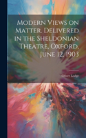 Modern Views on Matter. Delivered in the Sheldonian Theatre, Oxford, June 12, 1903