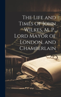 Life and Times of John Wilkes, M. P., Lord Mayor of London, and Chamberlain