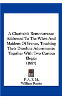 A Charitable Remonstrance Addressed To The Wives And Maidens Of France, Touching Their Dissolute Adornments: Together With Two Curious Elegics (1887)(English)