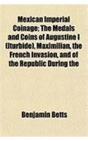 Mexican Imperial Coinage; The Medals and Coins of Augustine I (Iturbide), Maximilian, the French Invasion, and of the Republic During the