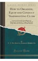 How to Organize, Equip and Conduct Trapshooting Clubs: Layout of Grounds; Installation of Expert and Automatic Traps; The Hand Trap; Plans for Erection of Club Houses (Classic Reprint)