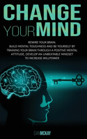 Change Your Mind: Rewire Your Brain. Build Mental Toughness and Be Yourself by Training Your Brain Through a Positive Mental Attitude, Develop an Unbeatable Mindset t