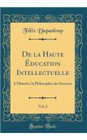 de la Haute Ã?ducation Intellectuelle, Vol. 2: L'Histoire, La Philosophie, Les Sciences (Classic Reprint): L'Histoire, La Philosophie, Les Sciences (Classic Reprint)