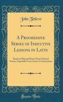 A Progressive Series of Inductive Lessons in Latin: Based on Material Drawn from Classical Sources, Especially from Caesar's Commentaries (Classic Reprint)