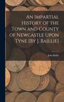 Impartial History of the Town and County of Newcastle Upon Tyne [By J. Baillie]