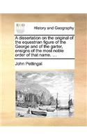 A Dissertation on the Original of the Equestrian Figure of the George and of the Garter, Ensigns of the Most Noble Order of That Name. ...