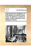 Arguments from Scripture, for and against the African slave trade, as stated in a series of letters, lately published in the Glasgow Courier.