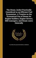 The Steam Jacket Practically Considered as an Efficient Fuel Economiser. A Treatise on the Economical Use of Steam for Engine-builders, Engine-drivers, Mill-managers, and Steam-users Generally