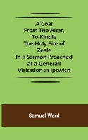 Coal From The Altar, To Kindle The Holy Fire of Zeale; In a Sermon Preached at a Generall Visitation at Ipswich
