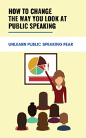 How To Change The Way You Look At Public Speaking: Unlearn Public Speaking Fear: How To Beat The Fear Of Public Speaking