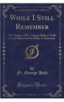 While I Still Remember: The Stories of Fr. George Hale as Told to and Illustrated by Betty A. Bowman (Classic Reprint)
