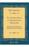 Le Canada Sous La Domination Franï¿½aise: D'Aprï¿½s Les Archives de la Marine Et de la Guerre (Classic Reprint): D'Aprï¿½s Les Archives de la Marine Et de la Guerre (Classic Reprint)