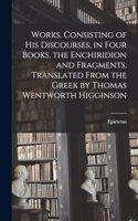 Works. Consisting of his Discourses, in Four Books, the Enchiridion and Fragments. Translated From the Greek by Thomas Wentworth Higginson