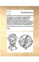 Thoughts on a Question of Importance Proposed to the Public, Whether Is It Probable That the Immense Extent of Territory Acquired by This Nation at the Late Peace, Will Operate Towards the Prosperity, or the Ruin of the Island of Great-Britain?