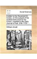 A Letter to the Reverend Dr. Codex, on the Subject of His Modest Instruction to the Crown, Inserted in the Daily Journal of Feb. 27th 1733. ...