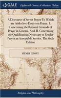 A Discourse of Secret Prayer to Which Are Added Two Essays on Prayer, I. Concerning the Rational Grounds of Prayer in General. And, II. Concerning the Qualifications Necessary to Render Prayer an Acceptable Service. the Sixth Edition