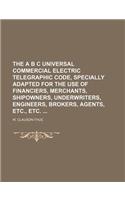 The A B C Universal Commercial Electric Telegraphic Code, Specially Adapted for the Use of Financiers, Merchants, Shipowners, Underwriters, Engineers,