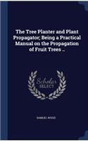 The Tree Planter and Plant Propagator; Being a Practical Manual on the Propagation of Fruit Trees ..