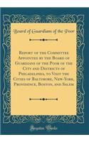 Report of the Committee Appointed by the Board of Guardians of the Poor of the City and Districts of Philadelphia, to Visit the Cities of Baltimore, New-York, Providence, Boston, and Salem (Classic Reprint)