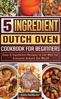 5-Ingredient Dutch Oven Cookbook For Beginners: Easy 5-Ingredient Recipes to Eat Well for Everyone Around the World