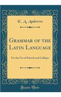Grammar of the Latin Language: For the Use of Schools and Colleges (Classic Reprint)