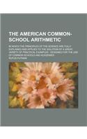 The American Common-School Arithmetic; In Which the Principles of the Science Are Fully Explained and Applied to the Solution of a Great Variety of PR