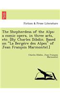 Shepherdess of the Alps: A Comic Opera, in Three Acts, Etc. [By Charles Dibdin. Based on La Berge Re Des Alpes of Jean Franc OIS Marmontel.]