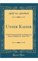 Unser Kaiser: Fï¿½nfundzwanzig Jahre Der Regierung Kaiser Wilhelms II, 1888-1913 (Classic Reprint)