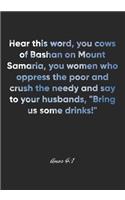Amos 4: 1 Notebook: Hear this word, you cows of Bashan on Mount Samaria, you women who oppress the poor and crush the needy and say to your husbands, "Bring
