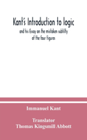 Kant's Introduction to logic: and his Essay on the mistaken subtilty of the four figures