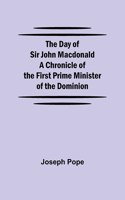 The Day of Sir John Macdonald A Chronicle of the First Prime Minister of the Dominion
