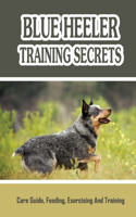 Blue Heeler Training Secrets: Care Guide, Feeding, Exercising And Training: Blue Heeler Breed Information